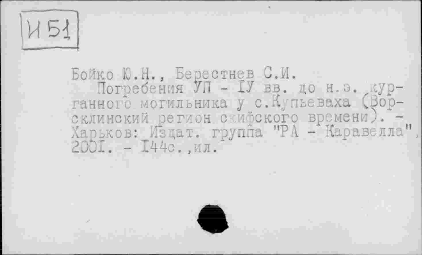 ﻿!и ьі
Бойко Ю.Н., Берестнев З.И.
Погребения УЛ - ІУ В-В. до н.э. лкурганного могильника у с.Купьеваха (Вор-склинский регион с .ифского времени). -Харьков: Издат. группа "РА - Каравелла", 2001. - 144с.,ил.